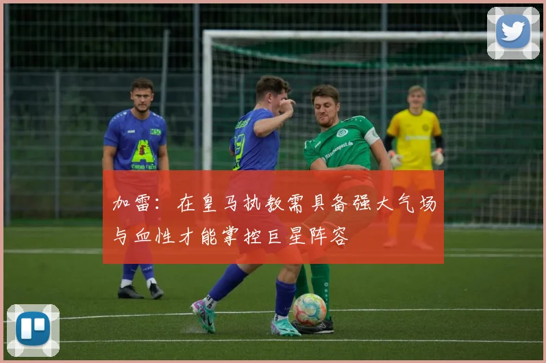 加雷：在皇马执教需具备强大气场与血性才能掌控巨星阵容