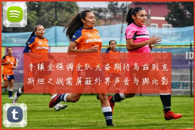 李镇全强调全队亢奋期待乌兹别克斯坦之战需屏蔽外界声音与舆论影响