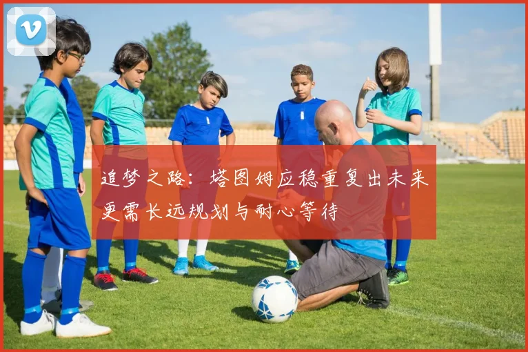 追梦之路：塔图姆应稳重复出未来更需长远规划与耐心等待