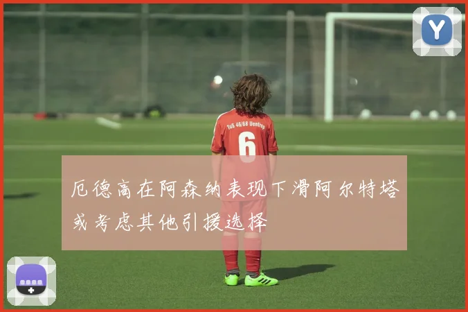 厄德高在阿森纳表现下滑阿尔特塔或考虑其他引援选择