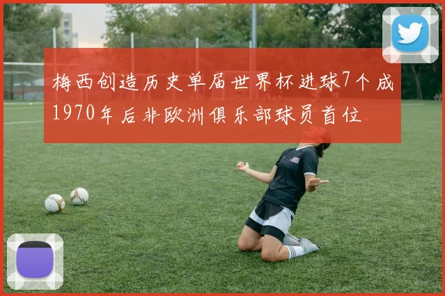 梅西创造历史单届世界杯进球7个成1970年后非欧洲俱乐部球员首位