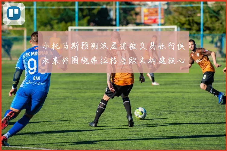小托马斯预测浓眉将被交易独行侠未来将围绕弗拉格与欧文构建核心阵容