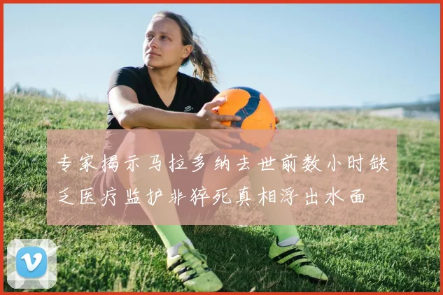 专家揭示马拉多纳去世前数小时缺乏医疗监护非猝死真相浮出水面