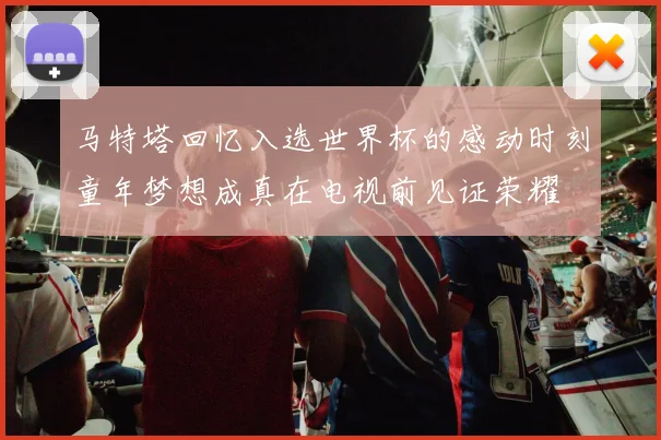 马特塔回忆入选世界杯的感动时刻童年梦想成真在电视前见证荣耀
