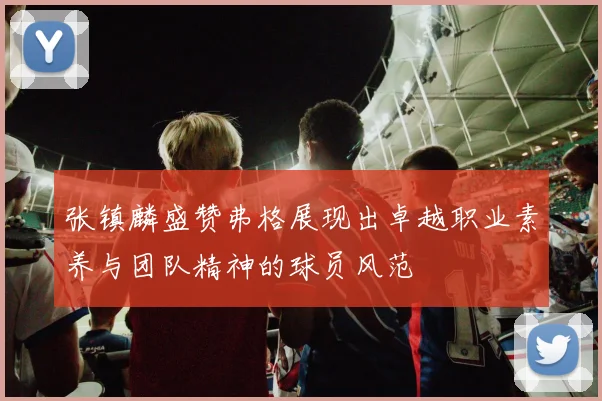 张镇麟盛赞弗格展现出卓越职业素养与团队精神的球员风范