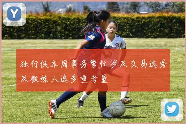 独行侠本周事务繁忙涉及交易选秀及教练人选多重考量
