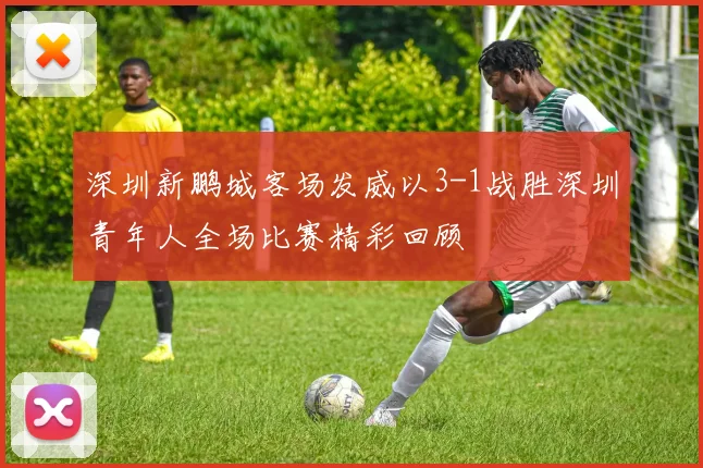 深圳新鹏城客场发威以3-1战胜深圳青年人全场比赛精彩回顾