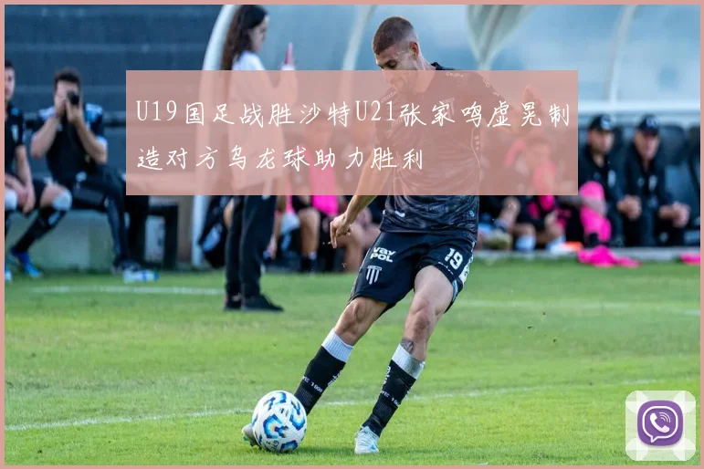 U19国足战胜沙特U21张家鸣虚晃制造对方乌龙球助力胜利
