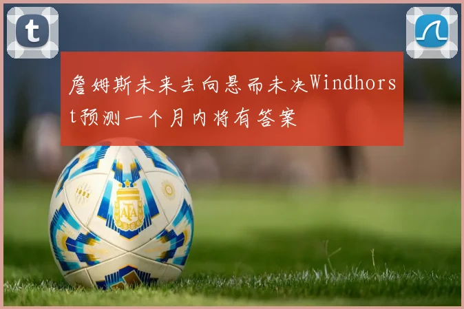 詹姆斯未来去向悬而未决Windhorst预测一个月内将有答案