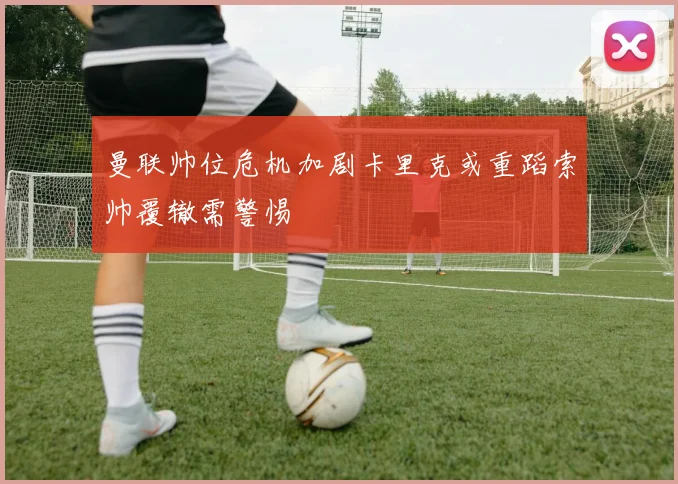 曼联帅位危机加剧卡里克或重蹈索帅覆辙需警惕