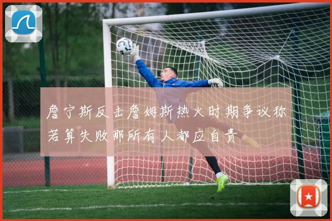 詹宁斯反击詹姆斯热火时期争议称若算失败那所有人都应自责