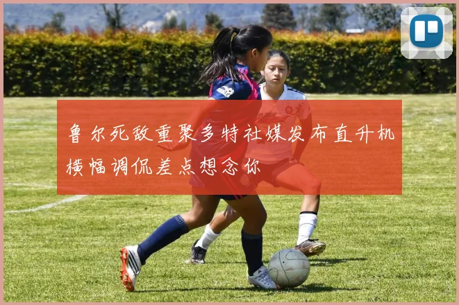 鲁尔死敌重聚多特社媒发布直升机横幅调侃差点想念你