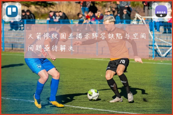 火箭惨败国王揭示阵容缺陷与空间问题亟待解决
