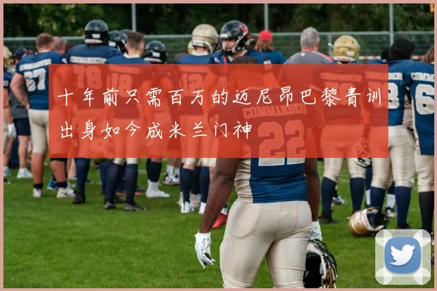 十年前只需百万的迈尼昂巴黎青训出身如今成米兰门神