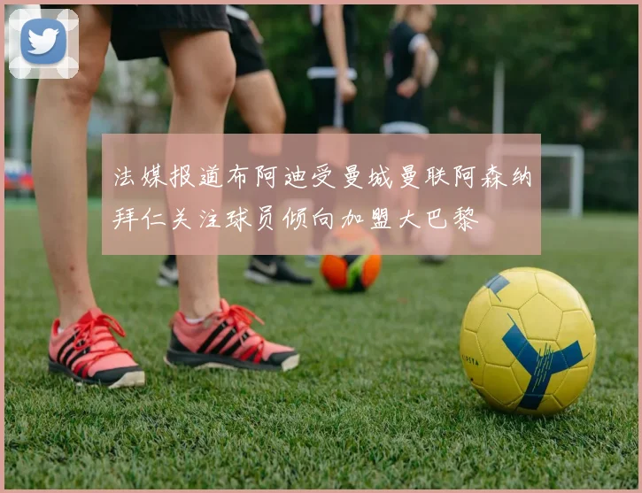 法媒报道布阿迪受曼城曼联阿森纳拜仁关注球员倾向加盟大巴黎