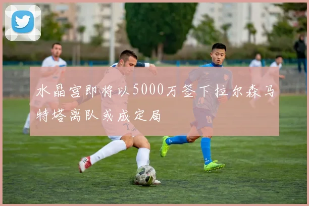 水晶宫即将以5000万签下拉尔森马特塔离队或成定局