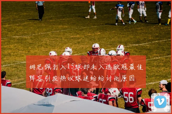 姆巴佩打入15球却未入选欧冠最佳阵容引发热议球迷纷纷讨论原因