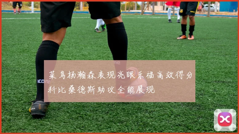 菜鸟杨瀚森表现亮眼乐福高效得分科比桑德斯助攻全能展现
