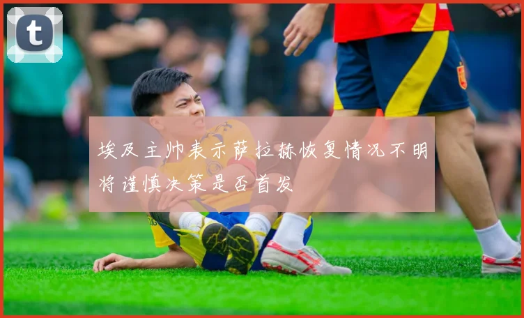 埃及主帅表示萨拉赫恢复情况不明将谨慎决策是否首发