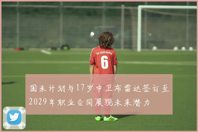 国米计划与17岁中卫布雷达签订至2029年职业合同展现未来潜力