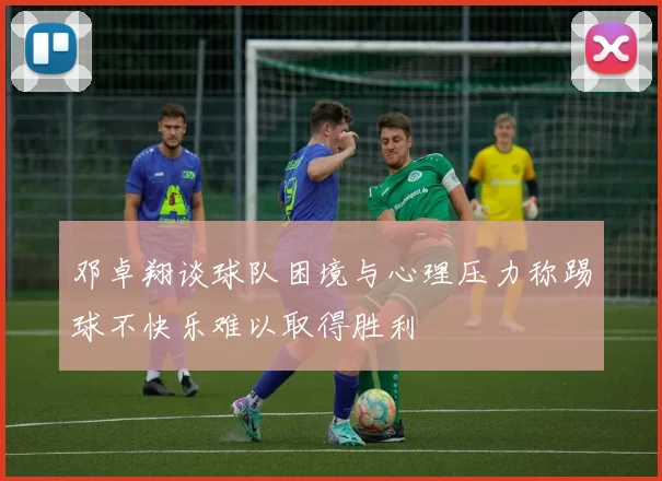 邓卓翔谈球队困境与心理压力称踢球不快乐难以取得胜利