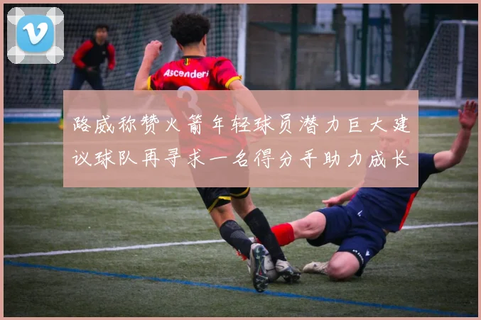 路威称赞火箭年轻球员潜力巨大建议球队再寻求一名得分手助力成长
