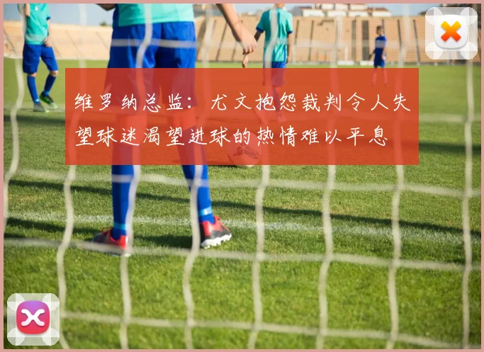 维罗纳总监：尤文抱怨裁判令人失望球迷渴望进球的热情难以平息