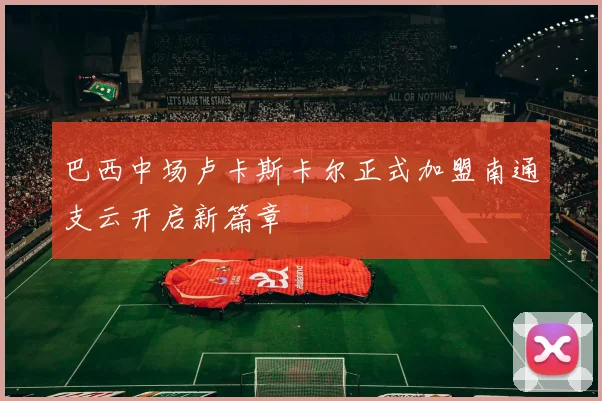 巴西中场卢卡斯卡尔正式加盟南通支云开启新篇章