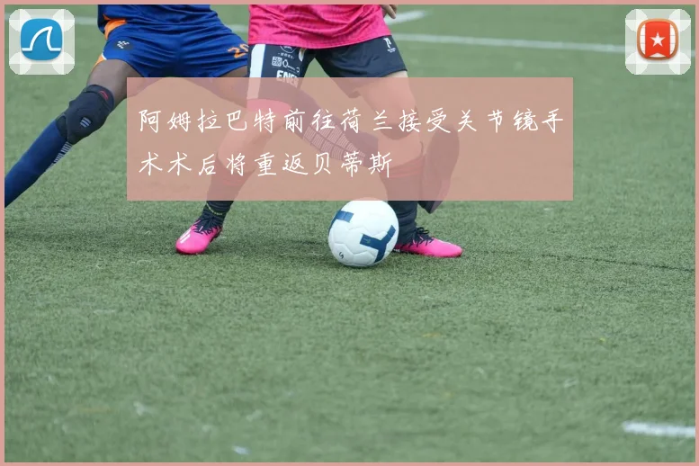 阿姆拉巴特前往荷兰接受关节镜手术术后将重返贝蒂斯