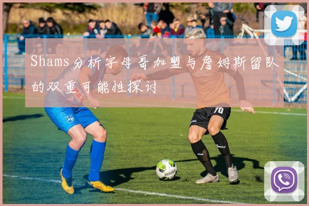 Shams分析字母哥加盟与詹姆斯留队的双重可能性探讨