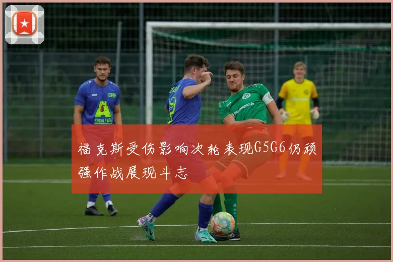 福克斯受伤影响次轮表现G5G6仍顽强作战展现斗志
