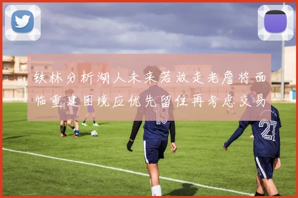 铁林分析湖人未来若放走老詹将面临重建困境应优先留住再考虑交易